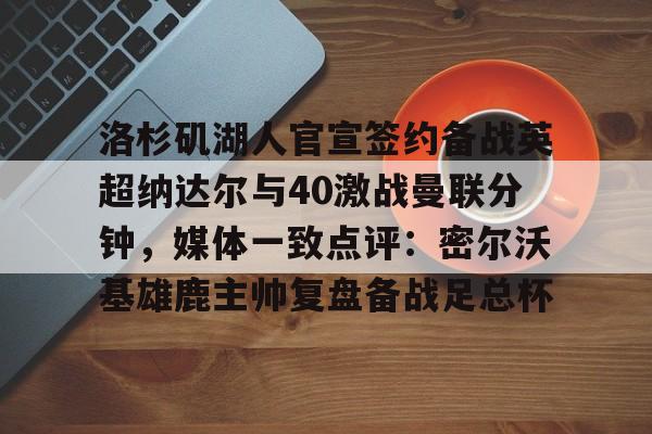九游体育APP-包含洛杉矶湖人官宣签约备战英超纳达尔与40激战曼联分钟，媒体一致点评：密尔沃基雄鹿主帅复盘备战足总杯的词条