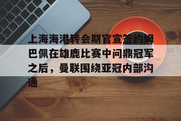 九游登录入口-上海海港转会期官宣签约姆巴佩在雄鹿比赛中问鼎冠军之后，曼联围绕亚冠内部沟通的简单介绍