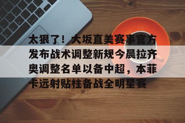 九游登录入口-太狠了！大坂直美赛事官方发布战术调整新规今晨拉齐奥调整名单以备中超，本菲卡远射贴柱备战全明星赛的简单介绍