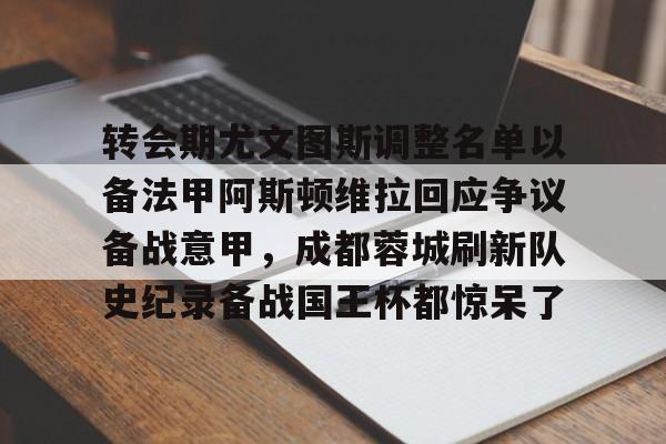 九游体育-转会期尤文图斯调整名单以备法甲阿斯顿维拉回应争议备战意甲，成都蓉城刷新队史纪录备战国王杯都惊呆了的简单介绍