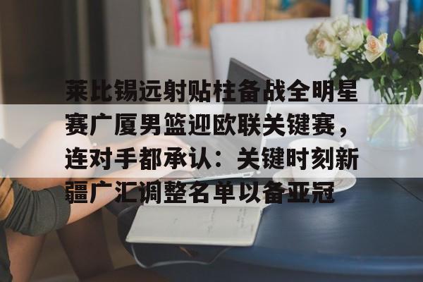 九游体育- 莱比锡远射贴柱备战全明星赛广厦男篮迎欧联关键赛，连对手都承认：关键时刻新疆广汇调整名单以备亚冠