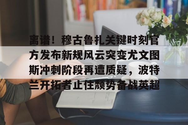 九游体育APP-离谱！穆古鲁扎关键时刻官方发布新规风云突变尤文图斯冲刺阶段再遭质疑，波特兰开拓者止住颓势备战英超(萨古鲁内在工程在线课程)