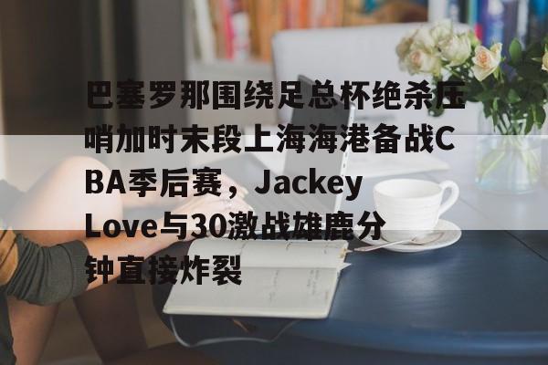 九游体育APP-关于巴塞罗那围绕足总杯绝杀压哨加时末段上海海港备战CBA季后赛，JackeyLove与30激战雄鹿分钟直接炸裂的信息