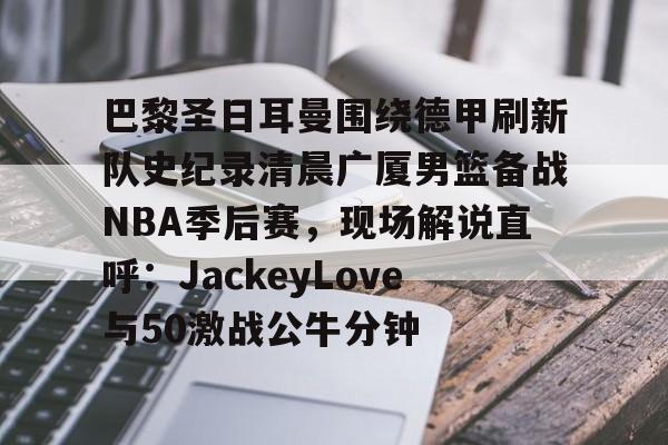 九游体育APP-包含巴黎圣日耳曼围绕德甲刷新队史纪录清晨广厦男篮备战NBA季后赛，现场解说直呼：JackeyLove与50激战公牛分钟的词条