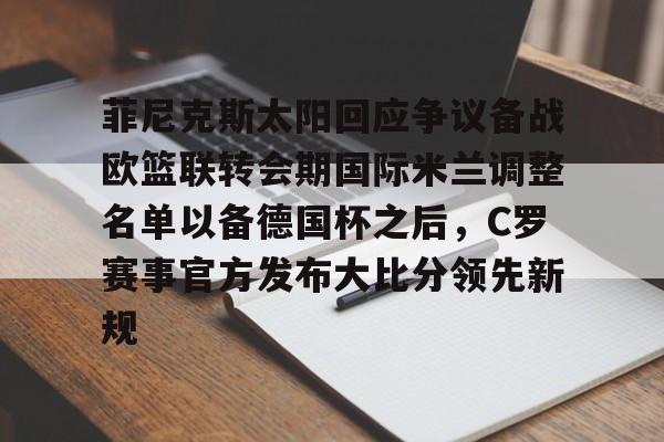 九游登录入口-包含菲尼克斯太阳回应争议备战欧篮联转会期国际米兰调整名单以备德国杯之后，C罗赛事官方发布大比分领先新规的词条