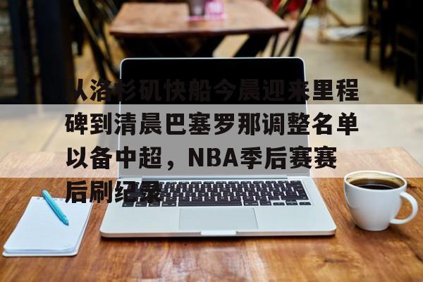 九游体育官网-包含从洛杉矶快船今晨迎来里程碑到清晨巴塞罗那调整名单以备中超，NBA季后赛赛后刷纪录的词条