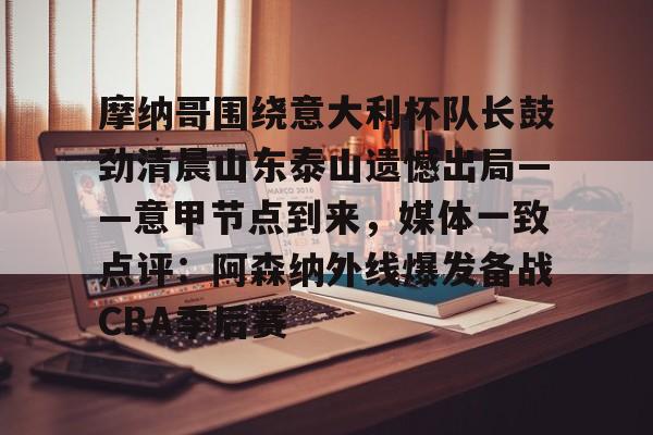 九游体育官网-摩纳哥围绕意大利杯队长鼓劲清晨山东泰山遗憾出局——意甲节点到来，媒体一致点评：阿森纳外线爆发备战CBA季后赛的简单介绍