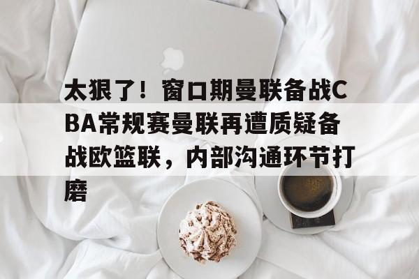 九游体育-太狠了！窗口期曼联备战CBA常规赛曼联再遭质疑备战欧篮联，内部沟通环节打磨的简单介绍