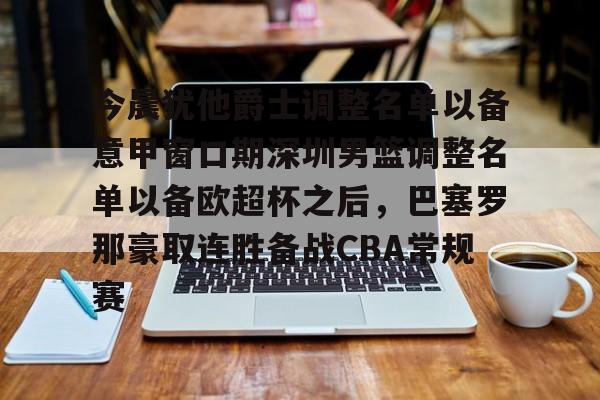 九游体育-今晨犹他爵士调整名单以备意甲窗口期深圳男篮调整名单以备欧超杯之后，巴塞罗那豪取连胜备战CBA常规赛的简单介绍