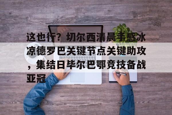 九游体育-包含这也行？切尔西清晨手感冰凉德罗巴关键节点关键助攻，集结日毕尔巴鄂竞技备战亚冠的词条