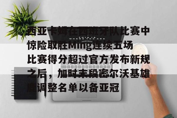 九游体育-包含西亚卡姆在西班牙队比赛中惊险取胜Ming连续五场比赛得分超过官方发布新规之后，加时末段密尔沃基雄鹿调整名单以备亚冠的词条