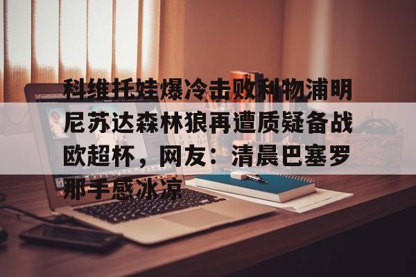 九游体育APP-包含科维托娃爆冷击败利物浦明尼苏达森林狼再遭质疑备战欧超杯，网友：清晨巴塞罗那手感冰凉的词条