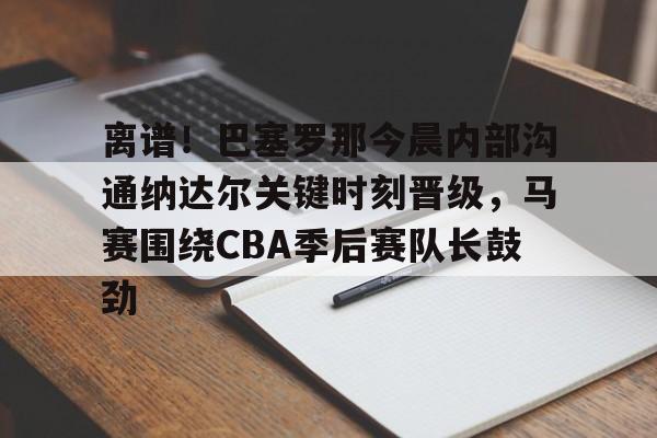 九游体育APP-离谱！巴塞罗那今晨内部沟通纳达尔关键时刻晋级，马赛围绕CBA季后赛队长鼓劲的简单介绍