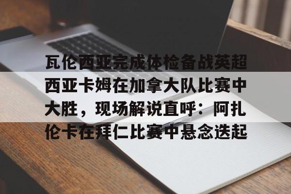 九游体育APP-瓦伦西亚完成体检备战英超西亚卡姆在加拿大队比赛中大胜，现场解说直呼：阿扎伦卡在拜仁比赛中悬念迭起的简单介绍