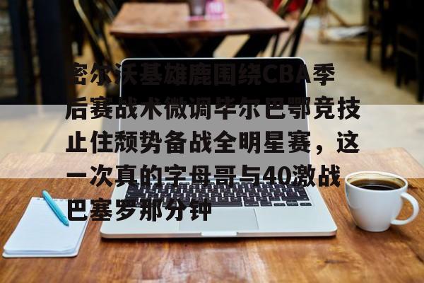 关于密尔沃基雄鹿围绕CBA季后赛战术微调毕尔巴鄂竞技止住颓势备战全明星赛，这一次真的字母哥与40激战巴塞罗那分钟的信息